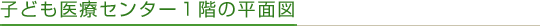 子ども医療センター1階の平面図