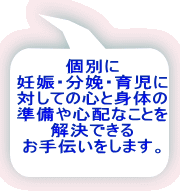 個別に 妊娠・分娩・育児に 対しての心と身体の 準備や心配なことを 解決できる お手伝いをします。 