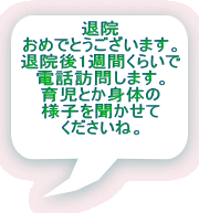 退院 おめでとうございます。 退院後1週間くらいで 電話訪問します。 育児とか身体の 様子を聞かせて くださいね。 