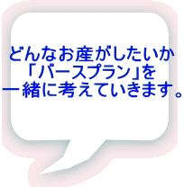 どんなお産がしたいか 「バースプラン」を 一緒に考えていきます。 