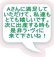 Aさんに満足して いただけて、私達も とても嬉しいです。 次に出産する時も 是非ラ・ヴィに 来て下さいね！ 