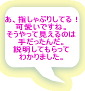 あ、指しゃぶりしてる！ 可愛いですね。 そうやって見えるのは 手だったんだ。 説明してもらって わかりました。 