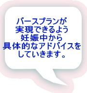 バースプランが 実現できるよう 妊娠中から 具体的なアドバイスを していきます。 