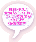 身体作りが 大切なんですね。 ラ・ヴィでお産が できるように 頑張ります！ 