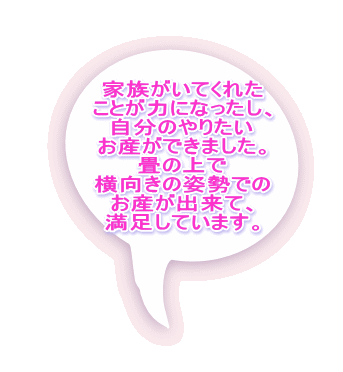 家族がいてくれた ことが力になったし、 自分のやりたい お産ができました。 畳の上で 横向きの姿勢での お産が出来て、 満足しています。 