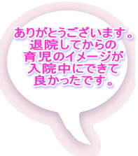 ありがとうございます。 退院してからの 育児のイメージが 入院中にできて 良かったです。 